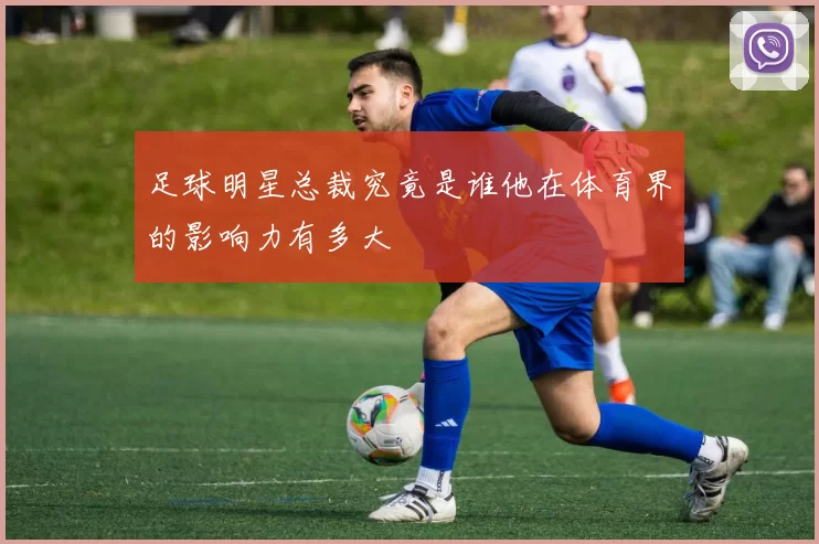 足球明星总裁究竟是谁他在体育界的影响力有多大