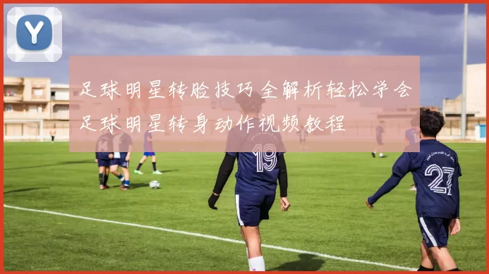 足球明星转脸技巧全解析轻松学会足球明星转身动作视频教程