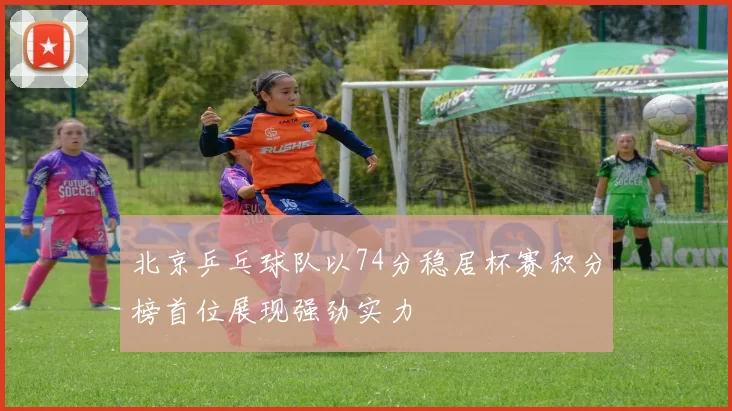 北京乒乓球队以74分稳居杯赛积分榜首位展现强劲实力