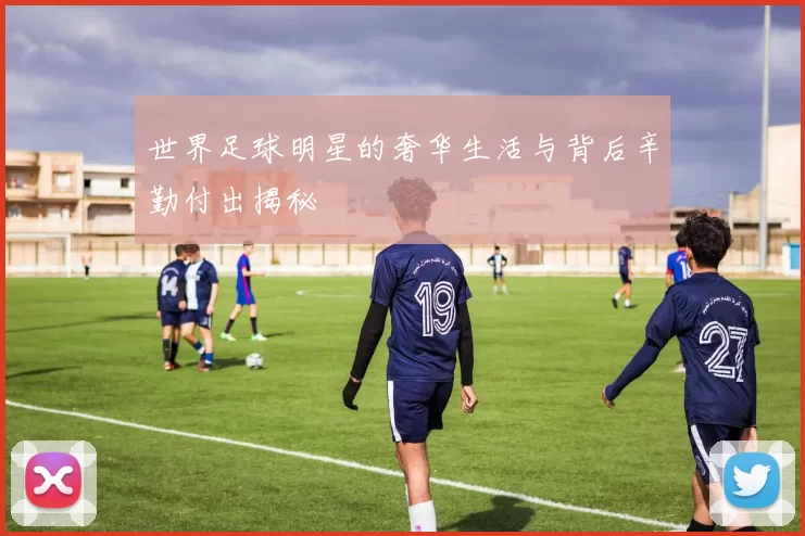 世界足球明星的奢华生活与背后辛勤付出揭秘