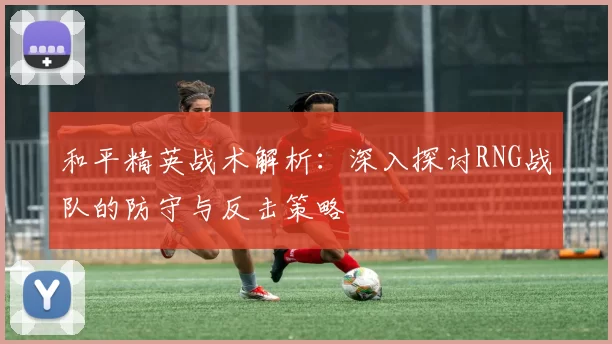 和平精英战术解析：深入探讨RNG战队的防守与反击策略