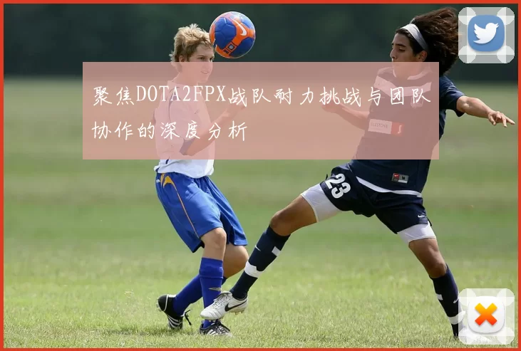 聚焦DOTA2FPX战队耐力挑战与团队协作的深度分析