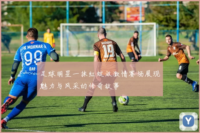 足球明星一抹红绽放激情赛场展现魅力与风采的传奇故事