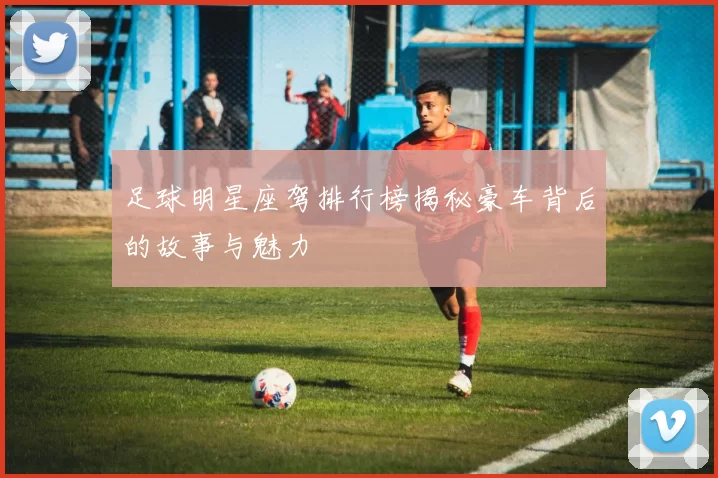 足球明星座驾排行榜揭秘豪车背后的故事与魅力