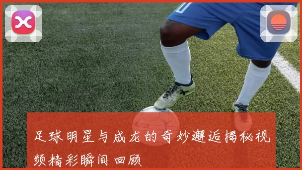 足球明星与成龙的奇妙邂逅揭秘视频精彩瞬间回顾