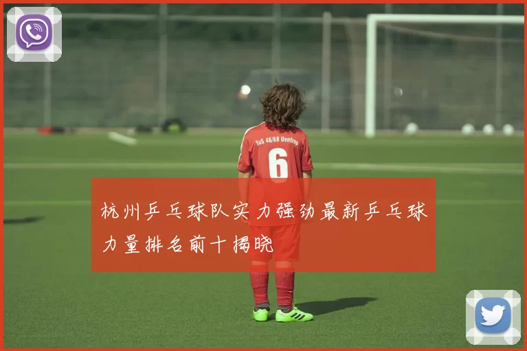杭州乒乓球队实力强劲最新乒乓球力量排名前十揭晓