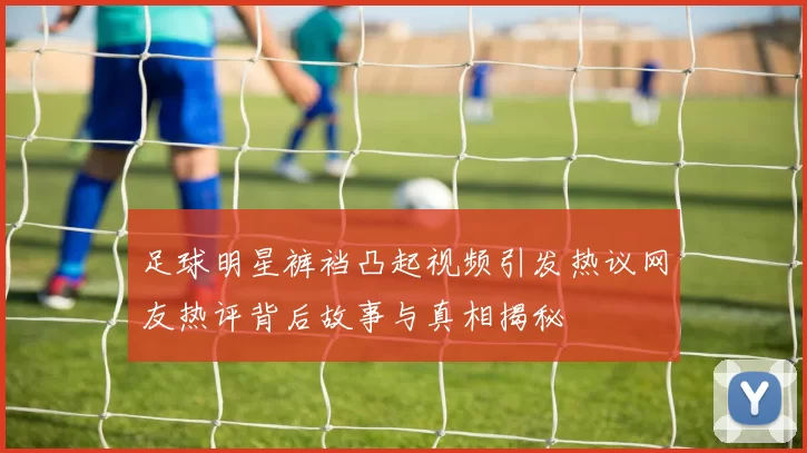 足球明星裤裆凸起视频引发热议网友热评背后故事与真相揭秘