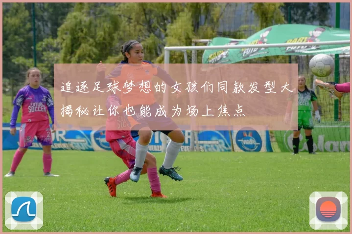 追逐足球梦想的女孩们同款发型大揭秘让你也能成为场上焦点