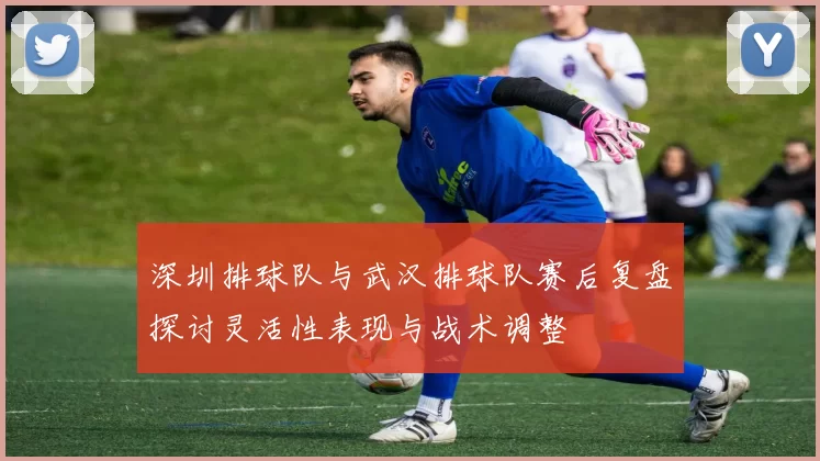 深圳排球队与武汉排球队赛后复盘探讨灵活性表现与战术调整