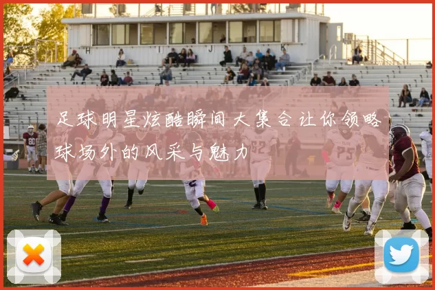 足球明星炫酷瞬间大集合让你领略球场外的风采与魅力