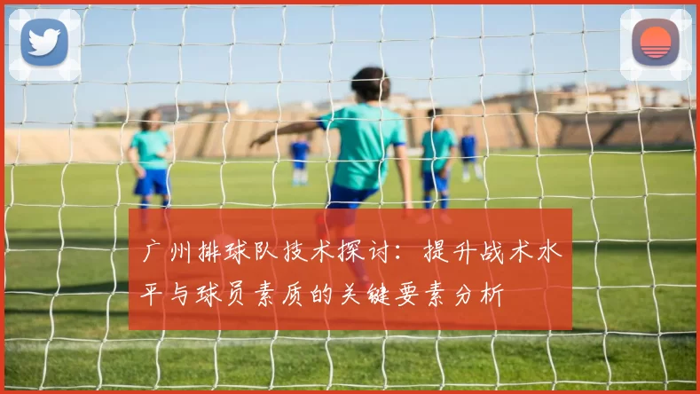广州排球队技术探讨：提升战术水平与球员素质的关键要素分析