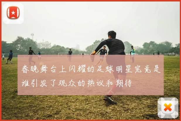 春晚舞台上闪耀的足球明星究竟是谁引发了观众的热议和期待