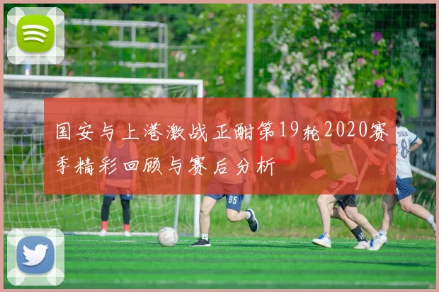 国安与上港激战正酣第19轮2020赛季精彩回顾与赛后分析