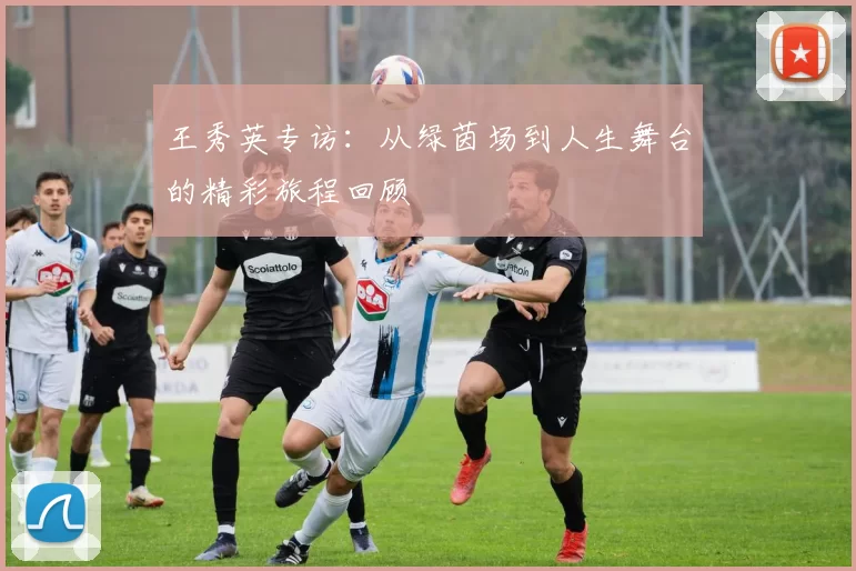 王秀英专访：从绿茵场到人生舞台的精彩旅程回顾
