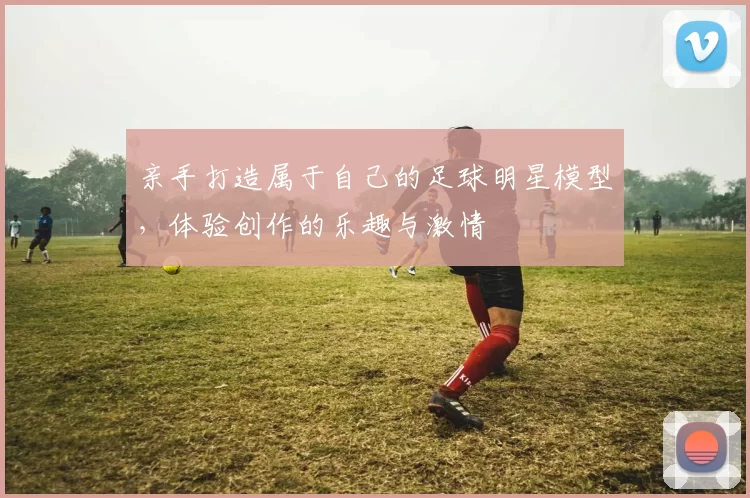 亲手打造属于自己的足球明星模型，体验创作的乐趣与激情