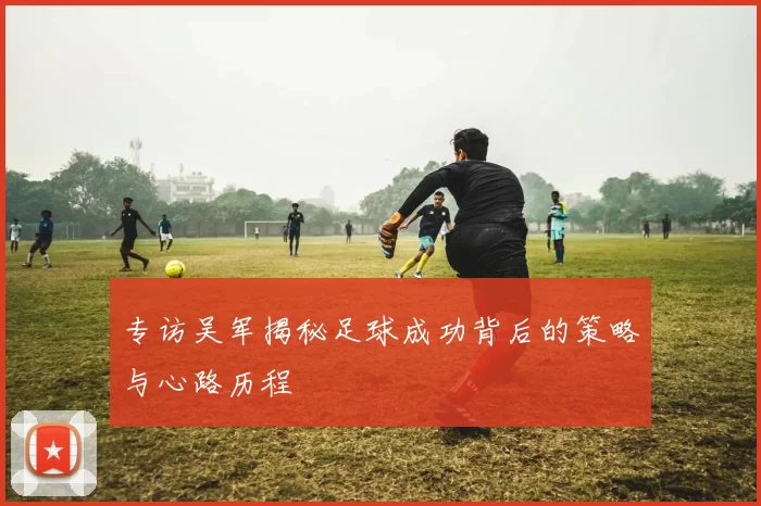 专访吴军揭秘足球成功背后的策略与心路历程