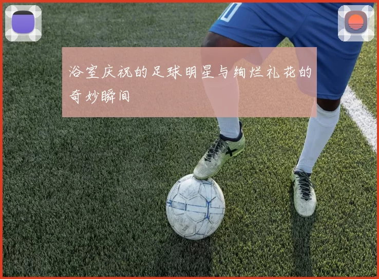 浴室庆祝的足球明星与绚烂礼花的奇妙瞬间