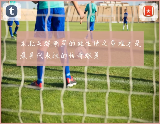 东北足球明星的诞生地之争谁才是最具代表性的传奇球员