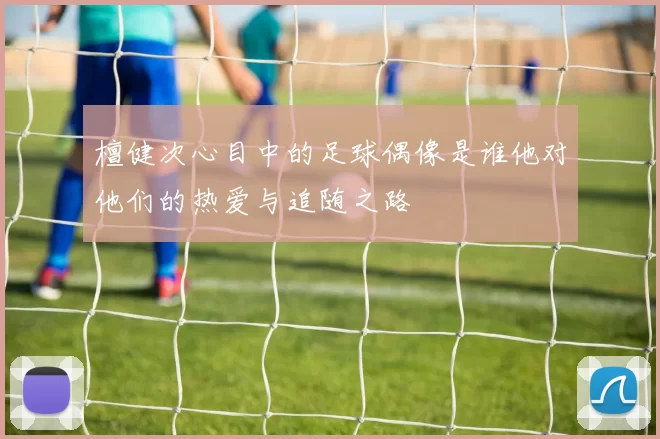 檀健次心目中的足球偶像是谁他对他们的热爱与追随之路