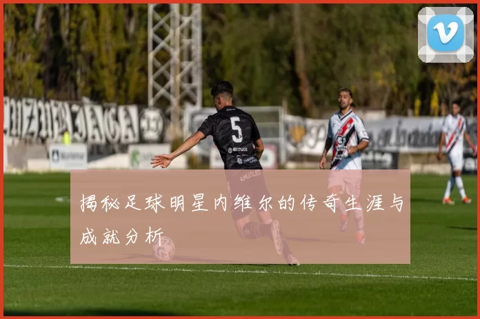 揭秘足球明星内维尔的传奇生涯与成就分析