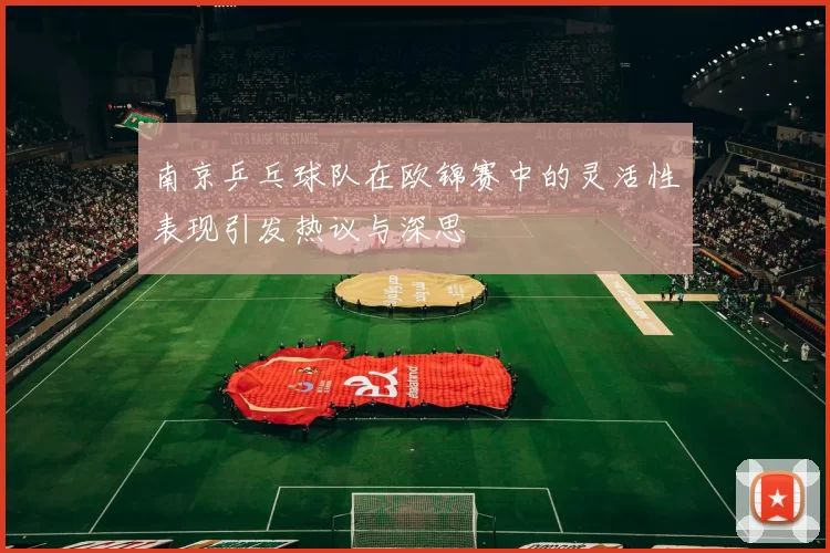 南京乒乓球队在欧锦赛中的灵活性表现引发热议与深思