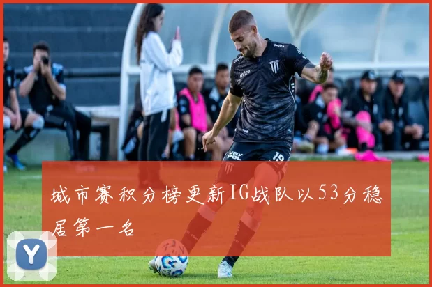 城市赛积分榜更新IG战队以53分稳居第一名