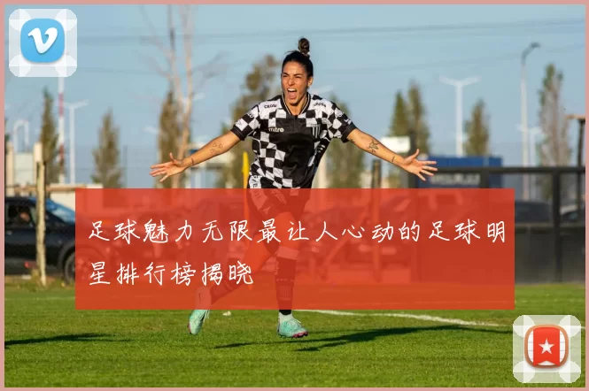足球魅力无限最让人心动的足球明星排行榜揭晓