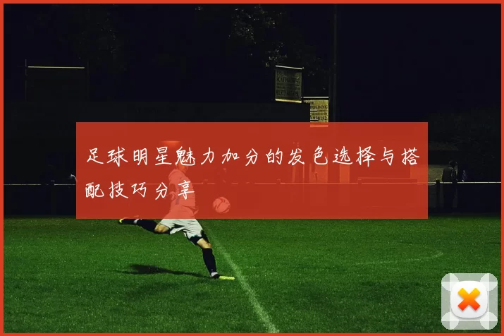 足球明星魅力加分的发色选择与搭配技巧分享