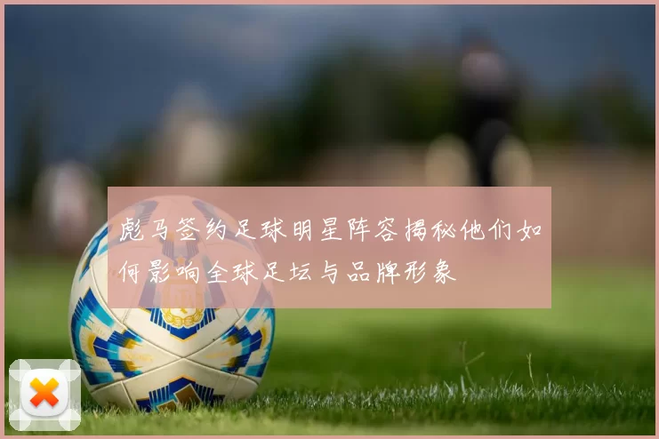 彪马签约足球明星阵容揭秘他们如何影响全球足坛与品牌形象