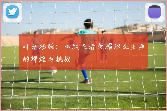 对话杨强：回顾王者荣耀职业生涯的辉煌与挑战