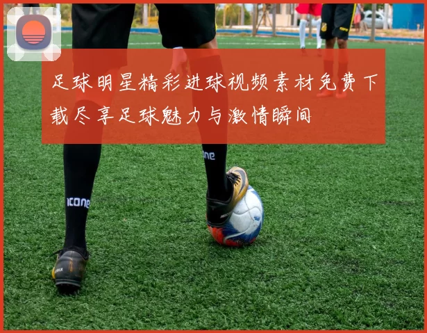 足球明星精彩进球视频素材免费下载尽享足球魅力与激情瞬间