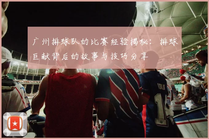 广州排球队的比赛经验揭秘：排球巨献背后的故事与技巧分享
