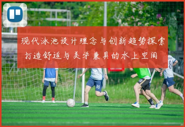 现代泳池设计理念与创新趋势探索 打造舒适与美学兼具的水上空间