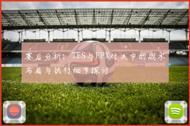 赛后分析：TES与FPX对决中的战术布局与执行细节探讨