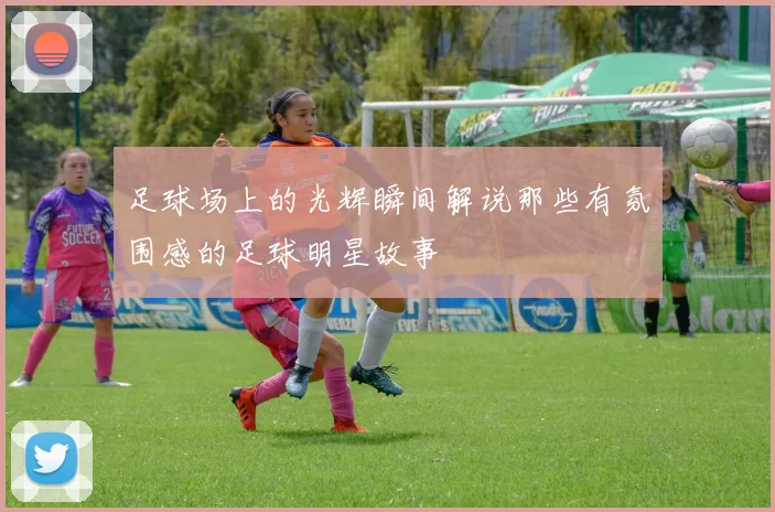 足球场上的光辉瞬间解说那些有氛围感的足球明星故事