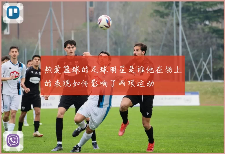 热爱篮球的足球明星是谁他在场上的表现如何影响了两项运动