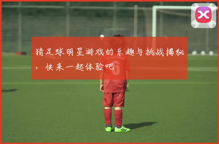 猜足球明星游戏的乐趣与挑战揭秘，快来一起体验吧