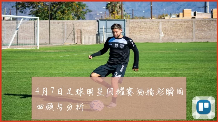 4月7日足球明星闪耀赛场精彩瞬间回顾与分析
