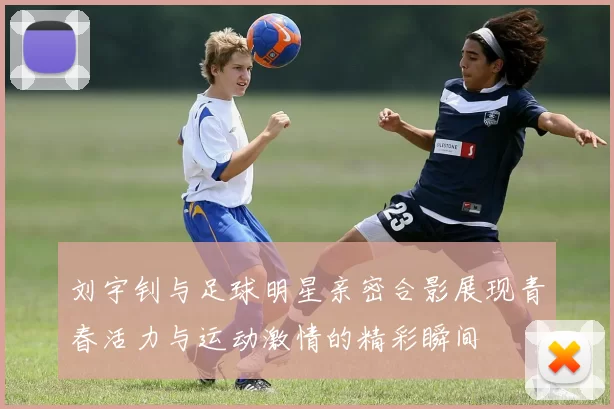 刘宇钊与足球明星亲密合影展现青春活力与运动激情的精彩瞬间