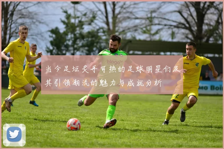 当今足坛炙手可热的足球明星们及其引领潮流的魅力与成就分析