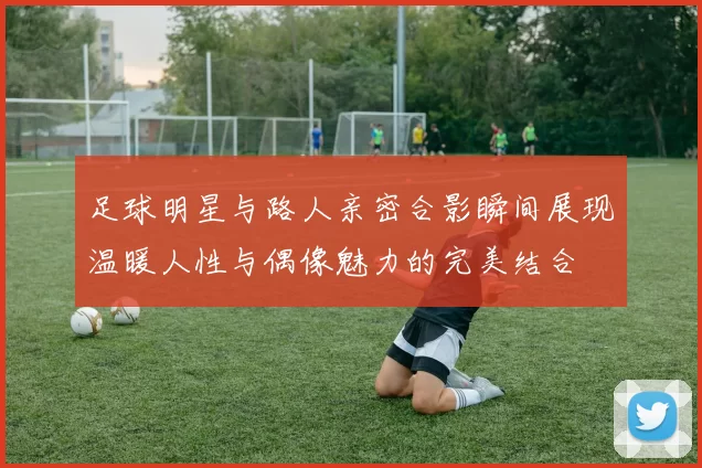 足球明星与路人亲密合影瞬间展现温暖人性与偶像魅力的完美结合