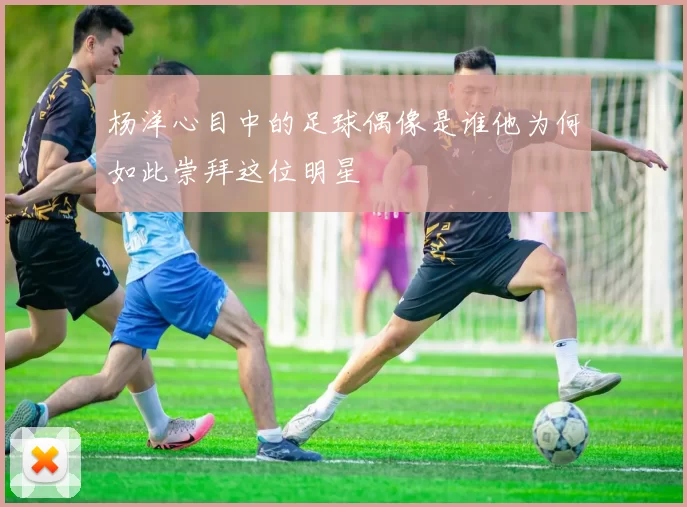 杨洋心目中的足球偶像是谁他为何如此崇拜这位明星