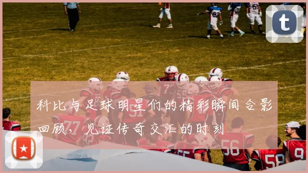科比与足球明星们的精彩瞬间合影回顾，见证传奇交汇的时刻