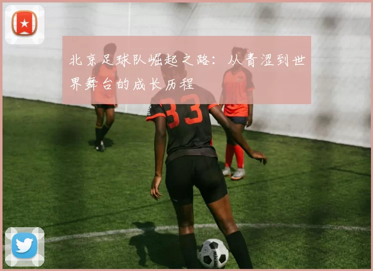 北京足球队崛起之路：从青涩到世界舞台的成长历程