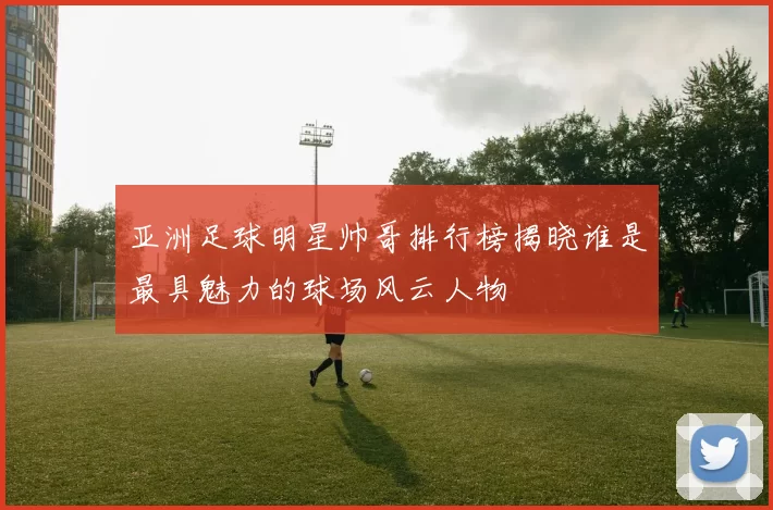 亚洲足球明星帅哥排行榜揭晓谁是最具魅力的球场风云人物