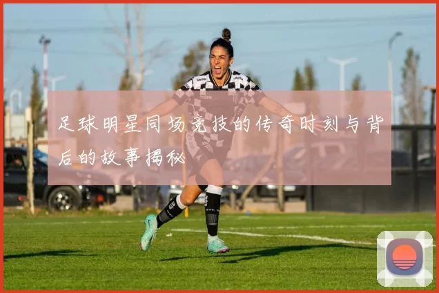足球明星同场竞技的传奇时刻与背后的故事揭秘