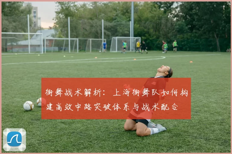 街舞战术解析：上海街舞队如何构建高效中路突破体系与战术配合