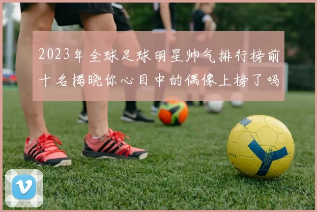 2023年全球足球明星帅气排行榜前十名揭晓你心目中的偶像上榜了吗