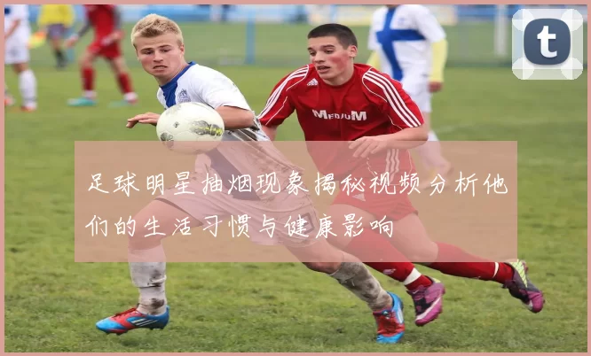足球明星抽烟现象揭秘视频分析他们的生活习惯与健康影响