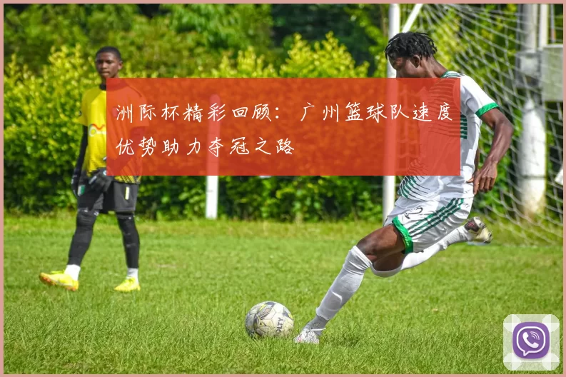 洲际杯精彩回顾：广州篮球队速度优势助力夺冠之路